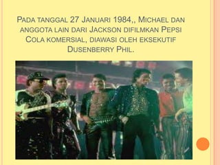 PADA TANGGAL 27 JANUARI 1984,, MICHAEL DAN
 ANGGOTA LAIN DARI JACKSON DIFILMKAN PEPSI
  COLA KOMERSIAL, DIAWASI OLEH EKSEKUTIF
             DUSENBERRY PHIL.
 