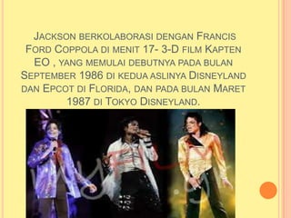 JACKSON BERKOLABORASI DENGAN FRANCIS
 FORD COPPOLA DI MENIT 17- 3-D FILM KAPTEN
  EO , YANG MEMULAI DEBUTNYA PADA BULAN
SEPTEMBER 1986 DI KEDUA ASLINYA DISNEYLAND
DAN EPCOT DI FLORIDA, DAN PADA BULAN MARET
        1987 DI TOKYO DISNEYLAND.
 