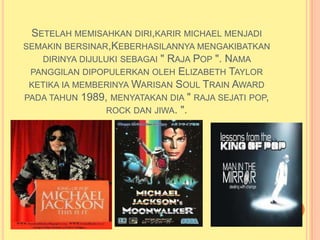 SETELAH MEMISAHKAN DIRI,KARIR MICHAEL MENJADI
SEMAKIN BERSINAR,KEBERHASILANNYA MENGAKIBATKAN
   DIRINYA DIJULUKI SEBAGAI " RAJA POP ". NAMA
 PANGGILAN DIPOPULERKAN OLEH ELIZABETH TAYLOR
 KETIKA IA MEMBERINYA WARISAN SOUL TRAIN AWARD
PADA TAHUN 1989, MENYATAKAN DIA " RAJA SEJATI POP,
                 ROCK DAN JIWA. ".
 