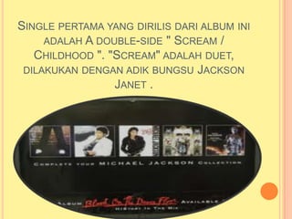 SINGLE PERTAMA YANG DIRILIS DARI ALBUM INI
     ADALAH A DOUBLE-SIDE " SCREAM /
   CHILDHOOD ". "SCREAM" ADALAH DUET,
 DILAKUKAN DENGAN ADIK BUNGSU JACKSON
                 JANET .
 