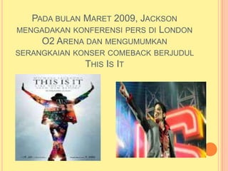 PADA BULAN MARET 2009, JACKSON
MENGADAKAN KONFERENSI PERS DI LONDON
     O2 ARENA DAN MENGUMUMKAN
SERANGKAIAN KONSER COMEBACK BERJUDUL
              THIS IS IT
 