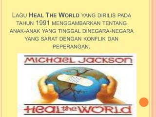 LAGU HEAL THE WORLD YANG DIRILIS PADA
  TAHUN 1991 MENGGAMBARKAN TENTANG
ANAK-ANAK YANG TINGGAL DINEGARA-NEGARA
    YANG SARAT DENGAN KONFLIK DAN
            PEPERANGAN.
 