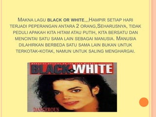 MAKNA LAGU BLACK OR WHITE,,,HAMPIR SETIAP HARI
TERJADI PEPERANGAN ANTARA 2 ORANG,SEHARUSNYA, TIDAK
 PEDULI APAKAH KITA HITAM ATAU PUTIH, KITA BERSATU DAN
  MENCINTAI SATU SAMA LAIN SEBAGAI MANUSIA. MANUSIA
   DILAHIRKAN BERBEDA SATU SAMA LAIN BUKAN UNTUK
  TERKOTAK-KOTAK, NAMUN UNTUK SALING MENGHARGAI.
 