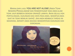 MAKNA DARI LAGU YOU ARE NOT ALONE (ANDA TIDAK
  SENDIRI) PENGALAMAN2 DAN PENDERITAAN2 YANG ANDA ALAMI
TIDAK JAUH BERBEDA DENGAN ORANG2 LAINNYA. AKAN SELALU ADA
PERTOLONGAN, DUKUNGAN DAN CINTA PADA ANDA, NESKIPUN ANDA
 SAAT INI TIDAK MEMILIKI SIAPA2. JIKA ANDA MEMBACA THREAD INI
SEKARANG, BERARTI ANDA SEDANG MENDAPATKAN DUKUNGAN DAN
                           DORONGAN.
 