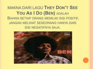 MAKNA DARI LAGU THEY DON’T SEE
    YOU AS I DO (BEN) ADALAH
BAHWA SETIAP ORANG MEMILIKI SISI POSITIF,
JANGAN MELIHAT SESEORANG HANYA DARI
        SISI NEGATIFNYA SAJA.
 
