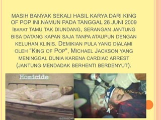 MASIH BANYAK SEKALI HASIL KARYA DARI KING
OF POP INI.NAMUN PADA TANGGAL 26 JUNI 2009
IBARAT TAMU TAK DIUNDANG, SERANGAN JANTUNG
BISA DATANG KAPAN SAJA TANPA ATAUPUN DENGAN
 KELUHAN KLINIS. DEMIKIAN PULA YANG DIALAMI
 OLEH "KING OF POP", MICHAEL JACKSON YANG
  MENINGGAL DUNIA KARENA CARDIAC ARREST
 (JANTUNG MENDADAK BERHENTI BERDENYUT).
 