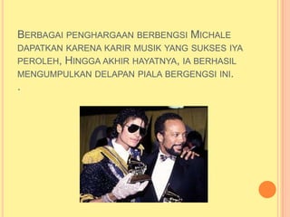 BERBAGAI PENGHARGAAN BERBENGSI MICHALE
DAPATKAN KARENA KARIR MUSIK YANG SUKSES IYA
PEROLEH, HINGGA AKHIR HAYATNYA, IA BERHASIL
MENGUMPULKAN DELAPAN PIALA BERGENGSI INI.
.
 