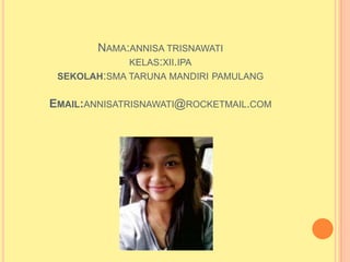 NAMA:ANNISA TRISNAWATI
             KELAS:XII.IPA
 SEKOLAH:SMA TARUNA MANDIRI PAMULANG


EMAIL:ANNISATRISNAWATI@ROCKETMAIL.COM
 