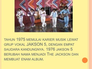 TAHUN 1975 MEMULAI KARIER MUSIK LEWAT
GRUP VOKAL JAKSON 5, DENGAN EMPAT
SAUDARA KANDUNGNYA. 1976 JAKSON 5
BERUBAH NAMA MENJADI THE JACKSON DAN
MEMBUAT ENAM ALBUM.
 