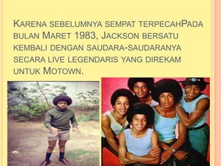KARENA SEBELUMNYA SEMPAT TERPECAHPADA
BULAN MARET 1983, JACKSON BERSATU
KEMBALI DENGAN SAUDARA-SAUDARANYA
SECARA LIVE LEGENDARIS YANG DIREKAM
UNTUK   MOTOWN.
 