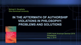 IN THE AFTERMATH OF AUTHORSHIP
VIOLATIONS IN PHILOSOPHY:
PROBLEMS AND SOLUTIONS
Michael V. Dougherty
Ohio Dominican University
COPE North American Seminar 2019
Philadelphia
May 3, 2019
 