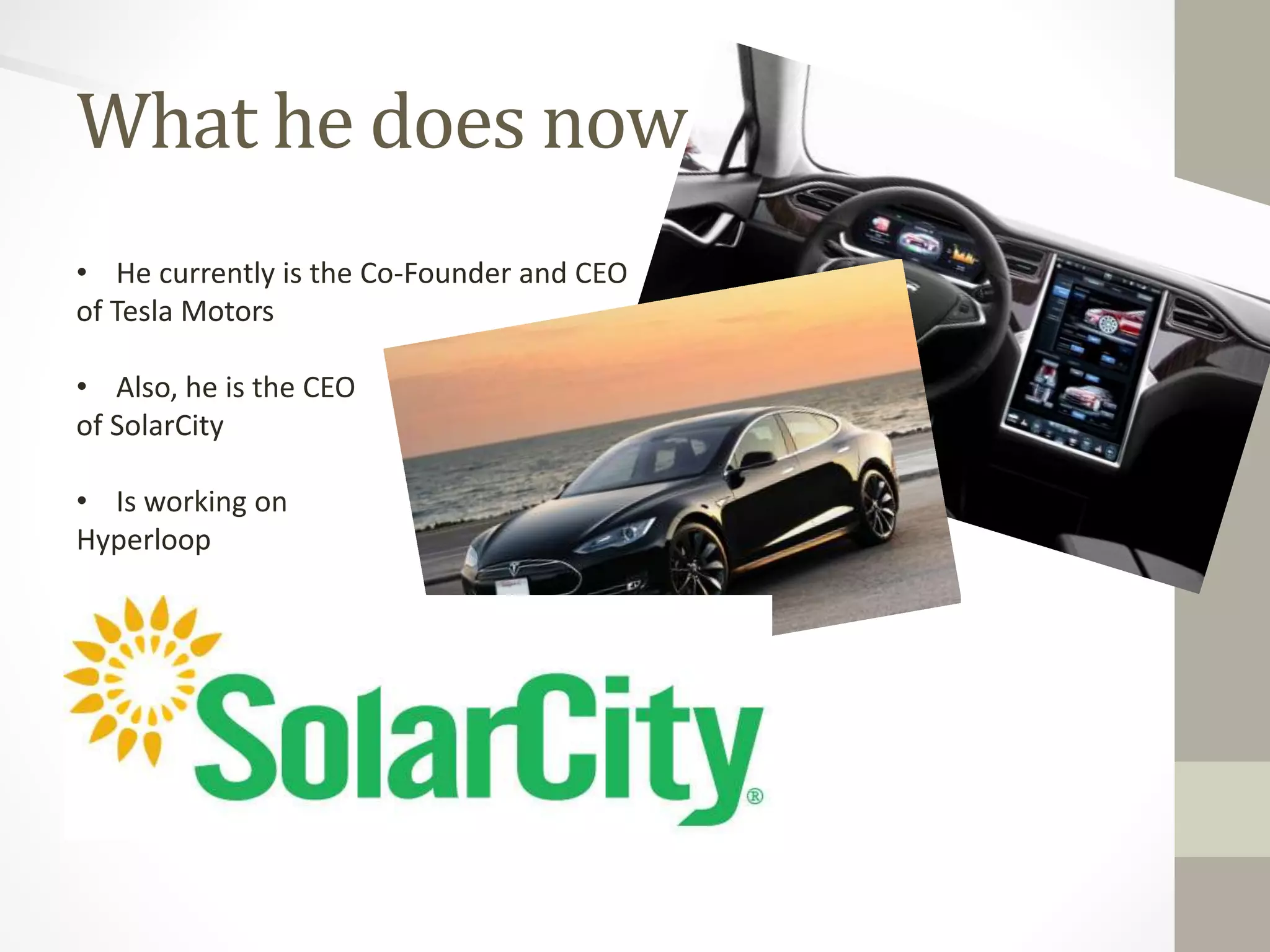 What he does now 
• He currently is the Co-Founder and CEO 
of Tesla Motors 
• Also, he is the CEO 
of SolarCity 
• Is working on 
Hyperloop 
 