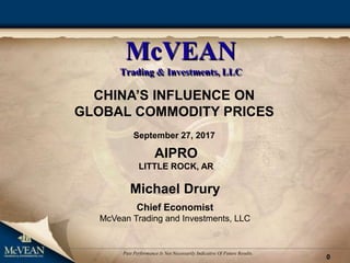 0
Past Performance Is Not Necessarily Indicative Of Future Results.
McVEAN
Trading & Investments, LLC
CHINA’S INFLUENCE ON
GLOBAL COMMODITY PRICES
September 27, 2017
Michael Drury
Chief Economist
McVean Trading and Investments, LLC
AIPRO
LITTLE ROCK, AR
 