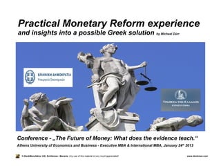 Practical Monetary Reform experience
and insights into a possible Greek solution                                                       by Michael Dürr




Conference - „The Future of Money: What does the evidence teach.“
Athens University of Economics and Business - Executive MBA & International MBA, January 24th 2013

  © DenkManufaktur AG, Schliersee / Bavaria: Any use of this material is very much appreciated!                     www.denkman.com
 
