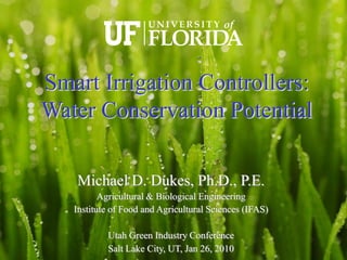 Smart Irrigation Controllers:
Water Conservation Potential

   Michael D. Dukes, Ph.D., P.E.
          Agricultural & Biological Engineering
   Institute of Food and Agricultural Sciences (IFAS)

           Utah Green Industry Conference
           Salt Lake City, UT, Jan 26, 2010
 