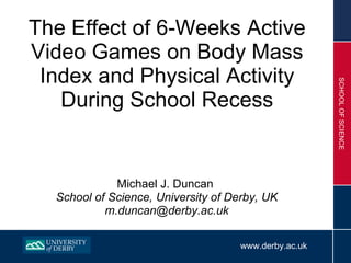 The Effect of 6-Weeks Active Video Games on Body Mass Index and Physical Activity During School Recess ,[object Object],[object Object],[object Object],www.derby.ac.uk SCHOOL OF SCIENCE 