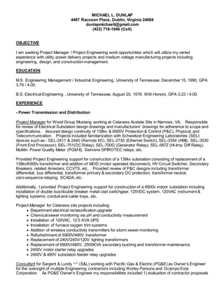 MICHAEL L. DUNLAP
4487 Raccoon Place, Dublin, Virginia 24084
dunlapmichaell@gmail.com
(423) 718-1946 (Cell)
OBJECTIVE
I am seeking Project Manager / Project Engineering work opportunities which will utilize my varied
experience with utility power delivery projects and medium voltage manufacturing projects including
engineering, design, and construction management.
EDUCATION
M.S. Engineering Management / Industrial Engineering, University of Tennessee, December 15, 1990, GPA
3.79 / 4.00.
B.S. Electrical Engineering , University of Tennessee, August 25, 1978. With Honors, GPA 3.23 / 4.00.
EXPERIENCE
- Power Transmission and Distribution
Project Manager for Wood Group Mustang working at Celanese Acetate Site in Narrows, VA. Responsible
for review of Electrical Substation design drawings and manufacturers’ drawings for adherence to scope and
specifications. Assured design continuity of 138kv & 6900V Protection & Control (P&C), Physical, and
Telecommunication. Projects included familiarization with Schweitzer Engineering Laboratories (SEL)
devices such as - SEL-2411 & 2440 (Remote I/O), SEL-2730 (Ethernet Switch), SEL-3354 (HMI), SEL-3530
(Front End Processor), SEL-751(OC Relay), SEL-700G (Generator Relay), SEL-587Z (Hi-Imp Diff Relay),
Multilin Power Quality Meter (PQM II), Siemens SPIROTEC relays, etc.
Provided Project Engineering support for construction of a 138kv substation consisting of replacement of a
138kv/6900v transformer and addition of MOD (motor operated disconnect), HV Circuit Switcher, Secondary
Breakers, related Arresters, CCVTS, etc. Provided review of P&C designs including transformer
differential, bus differential, transformer primary & secondary OC protection, transformer neutral,
zero-sequence relaying, SCADA, etc.
Additionally, I provided Project Engineering support for construction of a 6900v indoor substation including
installation of double bus/double breaker metal clad switchgear, 125VDC system, 120VAC instrument &
lighting systems, conduit and cable trays, etc.
Project Manager for Celanese site projects including:
 Department electrical reclassification upgrade
 Chemical sewer monitoring via pH and conductivity measurement
 Installation of 120VAC, 12.5 KVA UPS
 Installation of furnace oxygen trim systems
 Addition of wireless conductivity transmitters for storm sewer monitoring
 Refurbishment of 6900V/480V transformer
 Replacement of 240V/240V/120V lighting transformers
 Replacement of 6900V/480V, 2500KVA secondary bushing and transformer maintenance
 2400V motor starter relay upgrades
 2400V & 480V substation feeder relay upgrades
Consultant for Sargent & Lundy LLC
(S&L) working with Pacific Gas & Electric (PG&E) as Owner’s Engineer
for the oversight of multiple Engineering contractors including Worley Parsons and Ocampo Esta
Corporation. As PG&E Owner’s Engineer my responsibilities included 1) evaluation of contractor proposals
 