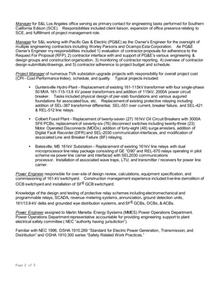 Page 2 of 5
Manager for S&L Los Angeles office serving as primary contact for engineering tasks performed for Southern
California Edison (SCE). Responsibilities included client liaison, expansion of office presence relating to
SCE, and fulfillment of project management role.
Manager for S&L working with Pacific Gas & Electric (PG&E) as the Owner’s Engineer for the oversight of
multiple engineering contractors including Worley Parsons and Ocampo Esta Corporation. As PG&E
Owner’s Engineer my responsibilities included 1) evaluation of contractor proposals for adherence to the
Request For Proposal (RFP), 2) contractor interface with and support of PG&E’s various engineering &
design groups and construction organization, 3) monitoring of contractor reporting, 4) overview of contractor
design submittals/drawings, and 5) contractor adherence to project budget and schedule.
Project Manager of numerous TVA substation upgrade projects with responsibility for overall project cost
(CPI - Cost Performance Index), schedule, and quality. Typical projects included:
 Guntersville Hydro Plant - Replacement of existing 161-115kV transformer with four single-phase
50 MVA 161-115-13.8 kV power transformers and addition of 115kV, 2000A power circuit
breaker. Tasks included physical design of pier-slab foundations and various augured
foundations for associated bus, etc. Replacement of existing protective relaying including
addition of SEL-387 transformer differential, SEL-551 over current, breaker failure, and SEL-421
& REL-512 line relays.
 Colbert Fossil Plant - Replacement of twenty-seven (27) 161kV Oil Circuit Breakers with 3000A
SF6 PCBs, replacement of seventy-six (76) disconnect switches including twenty-three (23)
Motor Operated Disconnects (MODs), addition of forty-eight (48) surge arresters, addition of
Digital Fault Recorder (DFR) and SEL-2030 communication interfaces, and modification of
associated Line and Breaker Failure (BF) relaying.
 Batesville, MS 161kV Substation - Replacement of existing 161kV line relays with dual
microprocessor line relay package consisting of GE “D90” and REL-670 relays operating in pilot
scheme via power line carrier and interfaced with SEL2030 communications
processor.Installation of associated wave traps, LTU, and transmitter / receivers for power line
carrier.
Power Engineer responsible for over-site of design review, calculations, equipment specification, and
commissioning of 161-kV switchyard. Construction management experience included live-line demolition of
OCB switchyard and installation of SF6 GCB switchyard.
Knowledge of the design and testing of protective relay schemes including electromechanical and
programmable relays, SCADA, revenue metering systems, annunciation, ground detection units,
161/13.8-kV delta and grounded wye distribution systems, and SF6 GCBs, OCBs, & ACBs.
Power Engineer assigned to Martin Marietta Energy Systems (MMES) Power Operations Department.
Power Operations Department representative accountable for providing engineering support to plant
electrical safety committee ( NEC “authority having jurisdiction”).
Familiar with NEC 1996, OSHA 1910.269 “Standard for Electric Power Generation, Transmission, and
Distribution” and OSHA 1910.300 series “Safety Related Work Practices.”
 