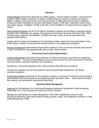 Page 3 of 5
Electrical
Project Manager (Wood Group Mustang) for multiple projects. “Typical” projects included: 1) assessment of
the plants 480V & 2300V substations, 2) addition of 6900V feeder arc reduction maintenance switches –
ARMS, 3) addition of Emerson coriolis mass flow transmitters, 4) differential pressure sensor installation
(Endress & Hauser Waterpilot) for the plant water filtration system, 5) GE Mark V generator turbine control
data logger upgrade, installation of Optek colorimeter, and 6) installation of furnace Rosemount oxygen trim
system.
Senior Electrical Engineer with ACTS (for Merrick Southeast, Engineers and Architects) supporting projects
involved in the modification and upgrade of the Department of Energy’s Savannah River Site (DOE - SRS).
Provided design support for the installation of 600hp river water suction pump and associated motor
operated valves (MOVs).
Familiar with the analysis and development of coordination studies, system short circuit calculations using
ETAP software, analysis of motor thermal overload protection, and voltage drop calculations.
Business Development representative responsible for extension of the commercial / industrial client base for
J. Givoo Consultants in areas geographically close to Aiken, South Carolina.
Procurement and Contract Administration
Contract Administrator responsible for the solicitation and award of numerous commodity and engineering
service contracts. Contracts included $60M, five year contract for just-in-time (JIT) procurement of personal
computer systems, peripheral hardware, and workstations.
Experience in contractual negotiations with small businesses (SB, SDB) and corporations.
Familiar with evaluated procurement procedures, technical specification development, and federal
acquisition regulations.
Procurement Engineer responsible for the solicitation, evaluation, and award of contracts for the purchase of
instrumentation and control equipment associated with power generation plants. Typical devices included
flow, pressure, and temperature metering and transmitters.
Hazardous Waste Management
Supervisor for shift operation of a mixed waste (hazardous/radioactive) neutralization facility processing
waste water from a Toxic Substances Control Act (TSCA) incinerator.
Management representative on Project Management Team (PMT) established to improve mixed
(hazardous/radioactive) waste water treatment facility operation, safety, and maintenance activities via Total
Quality Management (TQM).
 