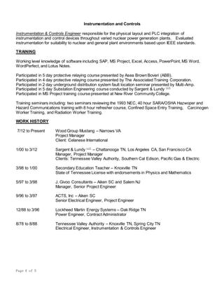 Page 4 of 5
Instrumentation and Controls
Instrumentation & Controls Engineer responsible for the physical layout and PLC integration of
instrumentation and control devices throughout varied nuclear power generation plants. Evaluated
instrumentation for suitability to nuclear and general plant environments based upon IEEE standards.
TRAINING
Working level knowledge of software including SAP, MS Project, Excel, Access, PowerPoint, MS Word,
WordPerfect, and Lotus Notes.
Participated in 5 day protective relaying course presented by Asea Brown Boveri (ABB).
Participated in 4 day protective relaying course presented by The Associated Training Corporation.
Participated in 2 day underground distribution system fault location seminar presented by Multi-Amp.
Participated in 5 day Substation Engineering course conducted by Sargent & Lundy LLC
Participated in MS Project training course presented at New River Community College.
Training seminars including: two seminars reviewing the 1993 NEC, 40 hour SARA/OSHA Hazwoper and
Hazard Communications training with 8 hour refresher course, Confined Space Entry Training, Carcinogen
Worker Training, and Radiation Worker Training.
WORK HISTORY
7/12 to Present Wood Group Mustang – Narrows VA
Project Manager
Client: Celanese International
1/00 to 3/12 Sargent & Lundy LLC
– Chattanooga TN, Los Angeles CA, San Francisco CA
Manager, Project Manager
Clients: Tennessee Valley Authority, Southern Cal Edison, Pacific Gas & Electric
3/98 to 1/00 Secondary Education Teacher – Knoxville TN
State of Tennessee License with endorsements in Physics and Mathematics
5/97 to 3/98 J. Givoo Consultants – Aiken SC and Salem NJ
Manager, Senior Project Engineer
9/96 to 3/97 ACTS, Inc – Aiken SC
Senior Electrical Engineer, Project Engineer
12/88 to 3/96 Lockheed Martin Energy Systems – Oak Ridge TN
Power Engineer, Contract Administrator
8/78 to 8/88 Tennessee Valley Authority – Knoxville TN, Spring City TN
Electrical Engineer, Instrumentation & Controls Engineer
 