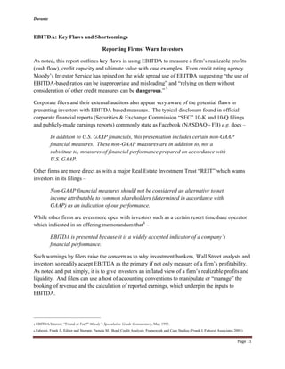Durante
Page 11
EBITDA: Key Flaws and Shortcomings
Reporting Firms’ Warn Investors
As noted, this report outlines key flaws in using EBITDA to measure a firm’s realizable profits
(cash flow), credit capacity and ultimate value with case examples. Even credit rating agency
Moody’s Investor Service has opined on the wide spread use of EBITDA suggesting “the use of
EBITDA-based ratios can be inappropriate and misleading” and “relying on them without
consideration of other credit measures can be dangerous.” 5
Corporate filers and their external auditors also appear very aware of the potential flaws in
presenting investors with EBITDA based measures. The typical disclosure found in official
corporate financial reports (Securities & Exchange Commission “SEC” 10-K and 10-Q filings
and publicly-made earnings reports) commonly state as Facebook (NASDAQ - FB) e.g. does –
In addition to U.S. GAAP financials, this presentation includes certain non-GAAP
financial measures. These non-GAAP measures are in addition to, not a
substitute to, measures of financial performance prepared on accordance with
U.S. GAAP.
Other firms are more direct as with a major Real Estate Investment Trust “REIT” which warns
investors in its filings –
Non-GAAP financial measures should not be considered an alternative to net
income attributable to common shareholders (determined in accordance with
GAAP) as an indication of our performance.
While other firms are even more open with investors such as a certain resort timeshare operator
which indicated in an offering memorandum that6
–
EBITDA is presented because it is a widely accepted indicator of a company’s
financial performance.
Such warnings by filers raise the concern as to why investment bankers, Wall Street analysts and
investors so readily accept EBITDA as the primary if not only measure of a firm’s profitability.
As noted and put simply, it is to give investors an inflated view of a firm’s realizable profits and
liquidity. And filers can use a host of accounting conventions to manipulate or “manage” the
booking of revenue and the calculation of reported earnings, which underpin the inputs to
EBITDA.
5 EBITDA/Interest: “Friend or Foe?” Moody’s Speculative Grade Commentary, May 1995.
6 Fabozzi, Frank J., Editor and Stumpp, Pamela M., Bond Credit Analysis: Framework and Case Studies (Frank J, Fabozzi Associates 2001)
 