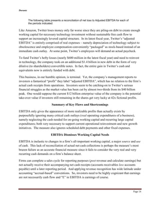 Durante
Page 14
The following table presents a reconciliation of net loss to Adjusted EBITDA for each of
the periods indicated:
Like Amazon, Twitter loses money only far worse since they are piling-on debt to create enough
working capital for necessary technology investment without sustainable free cash flow to
support an increasingly levered capital structure. In its latest fiscal year, Twitter’s “adjusted
EBITDA” is entirely comprised of real expenses – namely depreciation of technology subject to
obsolescence and employee compensation conveniently “packaged” as stock-based instead of an
immediate cash outlay. At some point, Twitter’s employees will demand an actual paycheck.
To fund Twitter’s hefty losses (nearly $600 million in the latest fiscal year) and need to reinvest
in technology, the company took-on an additional $1.4 billion in new debt in the form of very
dilutive (to shareholders) convertible notes. In fact, the entire gain in Twitter’s cash and
equivalents now is entirely funded with debt.
This business, in our humble opinion, is terminal. Yet, the company’s management reports to
investors a fantastical “profit” they label “adjusted EBITDA”, which has no relation to the firm’s
actual cash receipts from operations. Investors seem to be catching-on to Twitter’s serious
financial struggles as the market value has been cut by almost two-thirds from its $40 billion
peak. One would suppose the current $12 billion enterprise value of the company is the potential
take-over value if investors still remaining in the shares get very lucky at 42x fictional profits.
Summary of Key Flaws and Shortcomings
EBITDA only gives the appearance of more realizable profits than actually exists by
purposefully ignoring many critical cash outlays (real operating expenditures of a business),
namely neglecting the cash needed for on-going working capital and recurring large capital
expenditures; both very necessary to support current operational reinvestment and new growth
initiatives. The measure also ignores scheduled debt payments and other fixed expenses.
EBITDA Dismisses Working Capital Needs
EBITDA is inelastic to changes in a firm’s all-important working capital, a major source and use
of cash. This lack of reconciliation of actual net cash collections is perhaps the measure’s most
brazen failure as an accurate financial measure since it fails to consider the very real and very
recurring cash demands on a firm’s balance sheet.
Firms can complete a sales cycle for reporting purposes (post revenue and calculate earnings) but
not actually receive their accompanying net cash receipts (accounts receivables less accounts
payable) until a later reporting period. And applying revenue recognition has wide latitude under
accounting “accrual-based” conventions. So, investors need to be highly cognizant that earnings
are not necessarily cash flow and “E” in EBITDA is earnings of course.
 