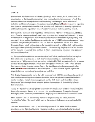 Durante
Page 2
Abstract
In this report, the over reliance on EBITDA (earnings before interest, taxes, depreciation and
amortization) as the financial community’s most commonly relied upon measure of cash flow
and hence valuation are explored and debunked using case examples across a myriad of
industries and financial strategies. In each case example, BlackwallPartners reviewed reporting
firm financial statements to determine how recurring both short-term or working capital needs
and long-term capital expenditure needs (“CapEx”) were over multiple reporting periods.
Previous to the explosion in leveraged buy-out transactions (“LBOs”) in the eighties, EBITDA
was a financial measurement rarely used either to measure debt service burden capacity or value.
With the onset of the great bull market in bonds and increased demand for higher yielding (but
necessarily lower quality) fixed income securities, the use of EBITDA became increasingly more
common. The principal promoters of EBITDA were the buyout firms and the Wall Street
brokerage houses which both advised on the transactions as well as sold the high yield securities
that supported the promising buy-out economics. Their advocacy simply was to inflate the debt
service capacity of acquired firms and then its future valuation using a measure only speciously
tied to actual cash flow.
As the report shall demonstrate, the measurement itself offers very limited insight into a given
firm’s real costs to operate and as such deserves much scrutiny as a credible financial
measurement. While conventional accounting, including EBITDA, strives to define for investors
a firm’s “financial performance”, only a more introspective review of a firm’s actual free cash
flow can provide the investor with the figures that should determine fair or reasoned value.
BlackwallPartners defines this as “realizable profit”. And it too often exposes significant
disparity between conventional accounting and cash flow.
Yet, despite the catastrophic end to the LBO boom and bust, EBITDA nonetheless has survived
as a substitute measurement of cash flow and value and actually has seen its use expand with
similar conflicts. Namely, firm managements and the Wall Street analysts and investment
bankers that serve them prefer the measure because, in most cases, it dramatically inflates a
firm’s valuation.
Today, it’s the most widely accepted measurement of both cash flow and thus value used by the
financial community. Its use, at its extreme, even is used to evaluate firms going through
bankruptcy and is commonly used to appraise deeply cyclical industries with short-lived assets.
More recently, EBITDA became very popular in prognosticating the future promised
“profitability” of the “dot coms” which were at the center of the Internet or technology bubble
and bust.
The main premise behind EBITDA’s continued popularity is the notion that in economic
downturns or in a theoretical terminal value analysis, firms can automatically alter continual
 