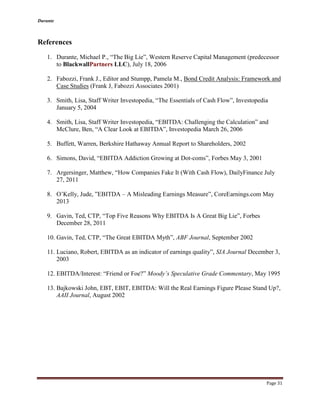 Durante
Page 31
References
1. Durante, Michael P., “The Big Lie”, Western Reserve Capital Management (predecessor
to BlackwallPartners LLC), July 18, 2006
2. Fabozzi, Frank J., Editor and Stumpp, Pamela M., Bond Credit Analysis: Framework and
Case Studies (Frank J, Fabozzi Associates 2001)
3. Smith, Lisa, Staff Writer Investopedia, “The Essentials of Cash Flow”, Investopedia
January 5, 2004
4. Smith, Lisa, Staff Writer Investopedia, “EBITDA: Challenging the Calculation” and
McClure, Ben, “A Clear Look at EBITDA”, Investopedia March 26, 2006
5. Buffett, Warren, Berkshire Hathaway Annual Report to Shareholders, 2002
6. Simons, David, “EBITDA Addiction Growing at Dot-coms”, Forbes May 3, 2001
7. Argersinger, Matthew, “How Companies Fake It (With Cash Flow), DailyFinance July
27, 2011
8. O’Kelly, Jude, ”EBITDA – A Misleading Earnings Measure”, CoreEarnings.com May
2013
9. Gavin, Ted, CTP, “Top Five Reasons Why EBITDA Is A Great Big Lie”, Forbes
December 28, 2011
10. Gavin, Ted, CTP, “The Great EBITDA Myth”, ABF Journal, September 2002
11. Luciano, Robert, EBITDA as an indicator of earnings quality”, SIA Journal December 3,
2003
12. EBITDA/Interest: “Friend or Foe?” Moody’s Speculative Grade Commentary, May 1995
13. Bajkowski John, EBT, EBIT, EBITDA: Will the Real Earnings Figure Please Stand Up?,
AAII Journal, August 2002
 