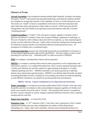 Durante
Page 4
Glossary of Terms
Accrual Accounting is the accepted accounting method under Generally Accepted Accounting
Principles (“GAAP”) and measures the purported performance and financial condition (health)
of a company by recognizing economic events regardless of when or if cash transactions occur.
The notion is to “match” revenues to expenditures at the time in which the transactions take
place rather than when cash payment is either made or received. GAAP rules provide firm
managements with wide latitude in recognizing revenue and expenses under this so-termed
“matching principle”.
Capital Expenditure or “CapEx” is the cash spent to acquire, upgrade or maintain a firm’s
physical or productive (“earning”) assets such as plant, buildings, equipment or technology etc.
The cost is booked to a firm’s balance sheet and with few exceptions e.g. land, expensed against
income over the useful life of the asset. CapEx refers to long-term earning assets meaning assets
for which the economic benefit is not exhausted within the current period (one year). An
assumption of a liability also is considered CapEx.
Cash Conversion Rate measures the relationship between the true profitability of a business to
its conventional reported profits under GAAP and EBITDA. The ratio simply is a firm’s actual
operating free cash flow (see – “realizable profit”) to either net income or EBITDA.
EBIT is a company’s earnings before interest and tax payments.
EBITDA is a company’s earnings before interest and tax payments as well as depreciation and
amortization expenses. It is compiled from data from a firm’s income statement (periodic) and is
a widely used substitute for cash flow analysis by approximating an enterprise’s so-called
“adjusted operating cash flow”. EBITDA essentially is net income grossed-up to add-back
interest, taxes, depreciation and amortization. EBITDA is not defined under Generally Accepted
Accounting Principles (GAAP), a standard set of accounting conventions for financial reporting;
as such EBITDA calculations vary greatly by and among both firms and industries.
EBITDA = Revenue – Expenses excluding Interest, Tax, Depreciation and Amortization
Equity Accounting is a recognized accounting method under GAAP, whereby a firm may assess
the profits earned by investments in other unconsolidated companies regardless of whether such
profits were actually received in cash or “in kind”. The assumed profits interest is recorded on
the firm’s income statement as income, leading to potential differences between a firm’s reported
earnings and free cash flow.
Equity Free Cash Flow – see Realizable Profit
Enterprise Value – or “EV” measures a firm’s ‘total value’ and is expressed as a firm’s market
capitalization (market price per share multiplied by the number of fully diluted shares
outstanding a.k.a. “equity value”) plus total debts, minority interest and preferred shares less
 