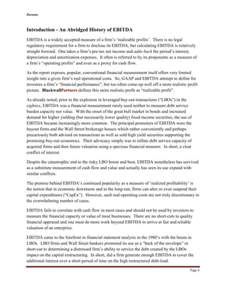 Durante
Page 6
Introduction - An Abridged History of EBITDA
EBITDA is a widely accepted measure of a firm’s ‘realizable profits’. There is no legal
regulatory requirement for a firm to disclose its EBITDA, but calculating EBITDA is relatively
straight forward. One takes a firm’s pre-tax net income and adds-back the period’s interest,
depreciation and amortization expenses. It often is referred to by its proponents as a measure of
a firm’s “operating profits” and even as a proxy for cash flow.
As the report exposes, popular, conventional financial measurement itself offers very limited
insight into a given firm’s real operational costs. So, GAAP and EBITDA attempt to define for
investors a firm’s “financial performance”, but too often come-up well off a more realistic profit
picture. BlackwallPartners defines this more realistic profit as “realizable profit”.
As already noted, prior to the explosion in leveraged buy-out transactions (“LBOs”) in the
eighties, EBITDA was a financial measurement rarely used neither to measure debt service
burden capacity nor value. With the onset of the great bull market in bonds and increased
demand for higher yielding (but necessarily lower quality) fixed income securities, the use of
EBITDA became increasingly more common. The principal promoters of EBITDA were the
buyout firms and the Wall Street brokerage houses which rather conveniently and perhaps
precariously both advised on transactions as well as sold high yield securities supporting the
promising buy-out economics. Their advocacy simply was to inflate debt service capacity of
acquired firms and then future valuation using a specious financial measure. In short, a clear
conflict of interest.
Despite the catastrophic end to the risky LBO boom and bust, EBITDA nonetheless has survived
as a substitute measurement of cash flow and value and actually has seen its use expand with
similar conflicts.
The premise behind EBITDA’s continued popularity as a measure of ‘realized profitability’ is
the notion that in economic downturns and in the long-run, firms can alter or even suspend their
capital expenditures (“CapEx”). However, such real operating costs are not truly discretionary in
the overwhelming number of cases.
EBITDA fails to correlate with cash flow in most cases and should not be used by investors to
measure the financial capacity or value of most businesses. There are no short-cuts to quality
financial appraisal and one must do more work beyond EBITDA to arrive at fair and reliable
valuation of an enterprise.
EBITDA came to the forefront in financial statement analysis in the 1980’s with the boom in
LBOs. LBO firms and Wall Street bankers promoted its use as a “back of the envelope” or
short-cut to determining a distressed firm’s ability to service the debt created by the LBOs
impact on the capital restructuring. In short, did a firm generate enough EBITDA to cover the
additional interest over a short period of time on the high restructured debt-load.
 