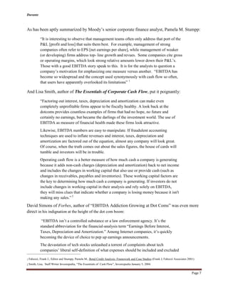 Durante
Page 7
As has been aptly summarized by Moody’s senior corporate finance analyst, Pamela M. Stumpp:
“It is interesting to observe that management teams often only address that port of the
P&L [profit and loss] that suits them best. For example, management of strong
companies often refer to EPS [net earnings per share], while management of weaker
(or developing) firms address top- line growth and revues. Some companies cite gross
or operating margins, which look strong relative amounts lower down their P&L’s.
Those with a good EBITDA story speak to this. It is for the analysts to question a
company’s motivation for emphasizing one measure versus another. “EBITDA has
become so widespread and the concept used synonymously with cash flow so often,
that users have apparently overlooked its limitations” 1
And Lisa Smith, author of The Essentials of Corporate Cash Flow, put it poignantly:
“Factoring out interest, taxes, depreciation and amortization can make even
completely unprofitable firms appear to be fiscally healthy. A look back at the
dotcoms provides countless examples of firms that had no hope, no future and
certainly no earnings, but became the darlings of the investment world. The use of
EBITDA as measure of financial health made these firms look attractive.
Likewise, EBITDA numbers are easy to manipulate. If fraudulent accounting
techniques are used to inflate revenues and interest, taxes, depreciation and
amortization are factored out of the equation, almost any company will look great.
Of course, when the truth comes out about the sales figures, the house of cards will
tumble and investors will be in trouble.
Operating cash flow is a better measure of how much cash a company is generating
because it adds non-cash charges (depreciation and amortization) back to net income
and includes the changes in working capital that also use or provide cash (such as
changes in receivables, payables and inventories). These working capital factors are
the key to determining how much cash a company is generating. If investors do not
include changes in working capital in their analysis and rely solely on EBITDA,
they will miss clues that indicate whether a company is losing money because it isn't
making any sales.” 2
David Simons of Forbes, author of “EBITDA Addiction Growing at Dot Coms” was even more
direct in his indignation at the height of the dot com boom:
“EBITDA isn’t a controlled substance or a law enforcement agency. It’s the
standard abbreviation for the financial-analysis term “Earnings Before Interest,
Taxes, Depreciation and Amortization.” Among Internet companies, it’s quickly
becoming the device of choice to pep up earnings announcements.
The devastation of tech stocks unleashed a torrent of complaints about tech
companies’ liberal self-definition of what expenses should be included and excluded
1 Fabozzi, Frank J., Editor and Stumpp, Pamela M., Bond Credit Analysis: Framework and Case Studies (Frank J, Fabozzi Associates 2001)
2 Smith, Lisa, Staff Writer Investopedia, “The Essentials of Cash Flow”, Investopedia January 5, 2004
 