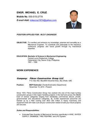 ENGR. MICHAEL E. CRUZ
Mobile No. 055-515-2778
E-mail Add: mikecruz1974@yahoo.com
POSITION APPLIED FOR: M.E.P. ENGINEER
OBJECTIVE: To manifest and enhance my knowledge, potential and versatility as a
Mechanical Engineer. To contribute and participate to the Industry’s
continuous progress and future growth through my mechanical
expertise.
EDUCATION: Bachelor of Science in Mechanical Engineering
Central Luzon Polytechnic College
Cabanatuan City, Nueva Ecija, Philippines
1991 – 1996
WORK EXPERIENCE:
Company: Fibrex Construction Group LLC
P.O. Box 462, Musaffah Industrial Area, Abu Dhabi, UAE
Position: MEP Estimator (Tender/Estimation Department)
November 15, 2014 - Present
Since 1972, Fibrex Construction Group has evolved into one of the major turnkey
construction groups in the region handling projects in the Gulf and across the Middle
East of various categories ranging from residential, commercial, leisure, private,
governmental and educational categories. Its 12,000 experienced personnel are
backed up by a fleet costing over AED 250 million in heavy machinery and
equipment that will make sure all your construction needs to build your future projects
are secured.
Duties and Responsibilities:
 Estimate/Take Quantity of Mechanical Services specifically in HVAC, WATER
SUPPLY, DRAINAGE, FIRE FIGHTING and LPG System.
 
