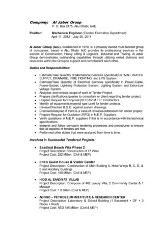 Company: Al Jaber Group
P. O. Box 2175, Abu Dhabi, UAE
Position: Mechanical Engineer (Tender/ Estimation Department)
April 11, 2012 – July 25, 2014
Al Jaber Group (AJC), established in 1970, is a privately owned multi-faceted group
of companies, based in Abu Dhabi. AJC provides its professional services in the
sectors of Construction, Heavy Lifting & Logistics, Industrial and Trading. Al Jaber
Group demonstrates outstanding capabilities through utilizing varied divisions and
resources within the Group to support and complement each other.
Duties and Responsibilities:
 Estimate/Take Quantity of Mechanical Services specifically in HVAC, WATER
SUPPLY, DRAINAGE, FIRE FIGHTING and LPG System.
 Estimate/Take Quantity of Electrical Services specifically in Power-Cable,
Power-Socket, Lightning Protection System, Lighting System and Extra-Low
Voltage System.
 Analyzes and reviews scope of work of Tender Project.
 Prepare clarifications/queries to consultant or client regarding tender project.
 Prepare Request for Proposal (RFP) for M.E.P. Contractors.
 Identify all equipments/material type used for tender projects.
 Review/Checked B.O.Q. against system drawings.
 Checked/Analyzed if there is a case of revisions/addendum for tender project.
 Prepare Request for Quotation (RFQ) in M.E.P. Suppliers.
 Verify quotations in M.E.P. suppliers if this is in accordance with the technical
specifications.
 Interpret and follow company tendering processes and procedures to ensure
that all aspects of tenders are met.
 Performed other duties that were assigned from time to time.
Involved in Successful Tendered Projects:
 Saadiyat Beach Villa Phase 2
Project Description: Construction of 77 Villas
Project Cost: 252 Million (Civil & MEP)
 ENEC Guest House & Visitor Center
Project Description: Construction of Main Building A, Hotel Wings B, C, D, &
E and Ancillary Buildings
Project Cost: 190 Million (Civil & MEP)
 HIDD AL SAADIYAT VILLAS
Project Description: Compose of 462 Luxury Villa, 2 Community Center & 1
Mosque
Project Cost: 1.8 Billion (Civil & MEP)
 ADNOC – PETROLEUM INSTITUTE & RESEARCH CENTER
Project Description: Laboratory & School Building (1 Basement + GF + 3
Floors + Roof)
Project Cost: AED 185 Million (Civil & MEP)
 
