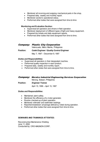  Monitored all incoming and outgoing mechanical parts in the shop.
 Prepared daily, weekly and monthly report.
 Monitored section’s operational status.
 Performed other duties that were assigned from time to time
Monitoring and Evaluation Section:
 Supervised all operators and drivers in field operation.
 Monitored deployment of different types of light and heavy equipment.
 Prepared trip tickets and daily equipment reports.
 Performed other duties that were assigned from time to time.
Company: Plastic City Corporation
Valenzuela, Metro Manila, Philippines
Position: Cadet Engineer / Quality Control Engineer
May 7, 1997 – December 9, 1997
Duties and Responsibilities:
 Supervised all operators in their designated machine.
 Performed quality inspection in each product.
 Prepared daily, weekly and monthly report.
 Performed other duties that were assigned from time to time.
Company: Meralco Industrial Engineering Services Corporation
Morong, Bataan, Philippines
Position: Engineer Trainee
April 15, 1996 – April 15, 1997
Duties and Responsibilities:
 Maintained plant safety.
 Monitored the efficiency of a motor generator.
 Routine checked-up of plant operation.
 Monitored voltmeter and wattmeter readings.
 Reported breakdown amperage deficiency noted during operation.
 Performed other duties that were assigned from time to time.
SEMINARS AND TRAININGS ATTENTED:
Reconstructive Maintenance Welding
June 11, 2002
Conducted by: CRO-MAGNON CORP.
 
