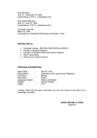 Auto Electricity
June 15 – November 10, 1999
Conducted by: P.M.T.C., Cabanatuan City
Auto Engine Mechanic
April 12 – June 14, 1999
Conducted by: P.M.T.C., Cabanatuan City
Lubrication Seminar
March 25, 1999
Conducted by: Continental Oil Company of Houston, Texas
SPECIAL SKILLS:
 Computer Literate – MS Office (MS WORD and EXCEL)
 Familiar in AutoCAD Software
 Familiar in PlanSwift Professional Viewer Software
 Good Typing Ability
 Having U.A.E. Driving License
PERSONAL INFORMATION:
Date of Birth : April 29, 1974
Place of Birth : Cabanatuan City, Nueva Ecija, Philippines
Civil Status : Married
Citizenship : Filipino
Languages Spoken : Filipino and English
Religion : Roman Catholic
Height : 5’10”
I hereby certify that the above information are true and correct to the best of my
knowledge and belief.
ENGR. MICHAEL E. CRUZ
Applicant
 