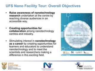 UFS Nano Facility Tour: Overall Objectives
• Raise awareness of nanotechnology
research undertaken at the centre by
reaching diverse audiences in an
accessible way.
• Creating opportunities for
collaboration among nanotechnology
centres and industry.
• Stimulating interest in nanotechnology
as a career by creating opportunities for
learners and educators to understand
nanotechnology and to meet the
scientists and researchers making a
difference in this exciting field.
 
