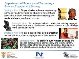 Department of Science and Technology:
Science Engagement Strategy
Strategic Aim 1: To popularise science, engineering,
technology and innovation as attractive, relevant and
accessible in order to enhance scientific literacy and
awaken interest in relevant careers
Strategic Aim 2: To develop a critical public that actively engages
and participates in the national discourse of science and technology
to the benefit of society
Strategic Aim 3: To promote science communication
that will enhance science engagement in South Africa
Strategic Aim 4: To profile South African science and
science achievements domestically and internationally,
demonstrating their contribution to national development
and global science, and enhancing its public standing
 