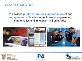 Who is SAASTA?
To advance public awareness, appreciation of and
engagement with science, technology, engineering,
mathematics and innovation in South Africa
 