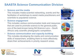 SAASTA Science Communication Division
Englis
h
South
ern
Sotho
North
ern
Sotho
Tshive
nda
• Science and the media
This includes media-scientist networking, events and the
facilitation of workshops to assist media practitioners and
scientists to popularise science.
• Science engagement
This includes various communication tools and resources
that are used to promote science to the general public,
one of the best-known being SA Science Lens – South
Africa’s only scientific photographic competition.
• Science communication and capacity building
This includes developing the media and communication
skills of researchers, enabling them to more effectively
share their achievements in priority research areas.
 