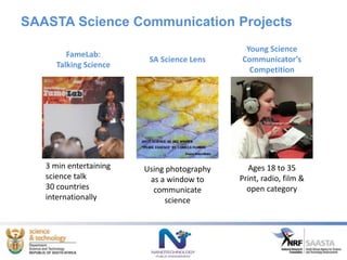 SAASTA Science Communication Projects
Using photography
as a window to
communicate
science
Young Science
Communicator’s
Competition
Ages 18 to 35
Print, radio, film &
open category
SA Science Lens
FameLab:
Talking Science
3 min entertaining
science talk
30 countries
internationally
 