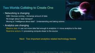 • Networking is changing 
50B+ Devices coming – Immense amount of data 
No longer about “data transport” 
Moving to “intelligence about data”: Understanding and taking actions 
• Analytics are changing 
Massive data => can not move data fast enough to analytics => move analytics to the data 
Real-time actions => processing compute closer to the source 
Next: Two important analytics related technology trends 
Michael Enescu keynote – “From Cloud to Fog & The Internet of Things” – Chicago, LinuxCon 2014 11 
 