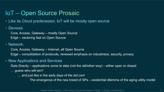 • Like its Cloud predecessor, IoT will be mostly open source 
• Devices: 
Core, Access, Gateway – mostly Open Source 
Edge – vectoring fast on Open Source 
Michael Enescu keynote – “From Cloud to Fog & The Internet of Things” – Chicago, LinuxCon 2014 17 
• Network: 
Core, Access, Gateway – Internet, all Open Source 
Edge – consolidation of protocols, renewed emphasis on robustness, security, privacy 
• New Applications and Services 
Data Gravity – applications come to data (not the old/other way) – either open or closed 
… guess who will win? 
… and just like in the early days of the dot com 
The emergence of the new breed of SPs – existential dilemma of the aging utility model 
 