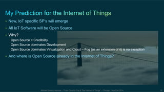 • New, IoT specific SP’s will emerge 
• All IoT Software will be Open Source 
• Why? 
Open Source = Credibility 
Open Source dominates Development 
Open Source dominates Virtualization and Cloud – Fog (as an extension of it) is no exception 
• And where is Open Source already in the Internet of Things? 
Michael Enescu keynote – “From Cloud to Fog & The Internet of Things” – Chicago, LinuxCon 2014 19 
 