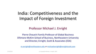 India: Competitiveness and the
Impact of Foreign Investment
Professor Michael J. Enright
Pierre Choueiri Family Professor of Global Business
D’Amore-McKim School of Business, Northeastern University
and Director, Enright, Scott & Associates (ESA)
m.enright@northeastern.edu or michaelenright@enrightscott.com
(c) Copyright Michael J. Enright, 2023 1
2/23/2023
 