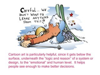 Cartoon art is particularly helpful, since it gets below the
surface, underneath the logic and reason of a system or
design, to the emotional and human level. It helps
people see enough to make better decisions.
 