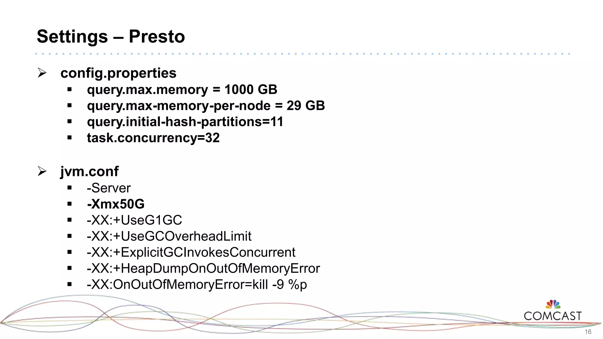 16
Settings – Presto
 config.properties
 query.max.memory = 1000 GB
 query.max-memory-per-node = 29 GB
 query.initial-hash-partitions=11
 task.concurrency=32
 jvm.conf
 -Server
 -Xmx50G
 -XX:+UseG1GC
 -XX:+UseGCOverheadLimit
 -XX:+ExplicitGCInvokesConcurrent
 -XX:+HeapDumpOnOutOfMemoryError
 -XX:OnOutOfMemoryError=kill -9 %p
 
