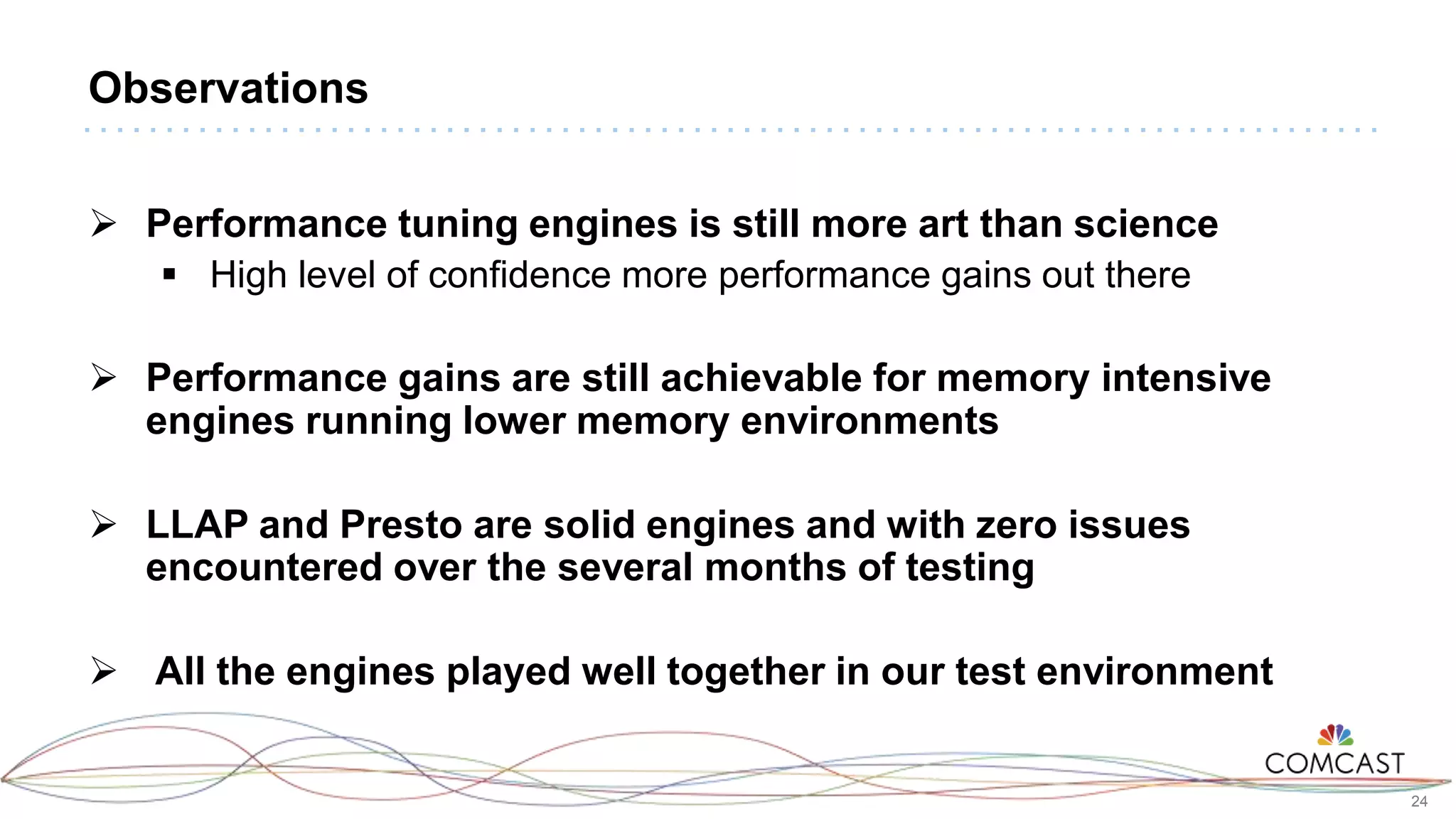24
Observations
 Performance tuning engines is still more art than science
 High level of confidence more performance gains out there
 Performance gains are still achievable for memory intensive
engines running lower memory environments
 LLAP and Presto are solid engines and with zero issues
encountered over the several months of testing
 All the engines played well together in our test environment
 