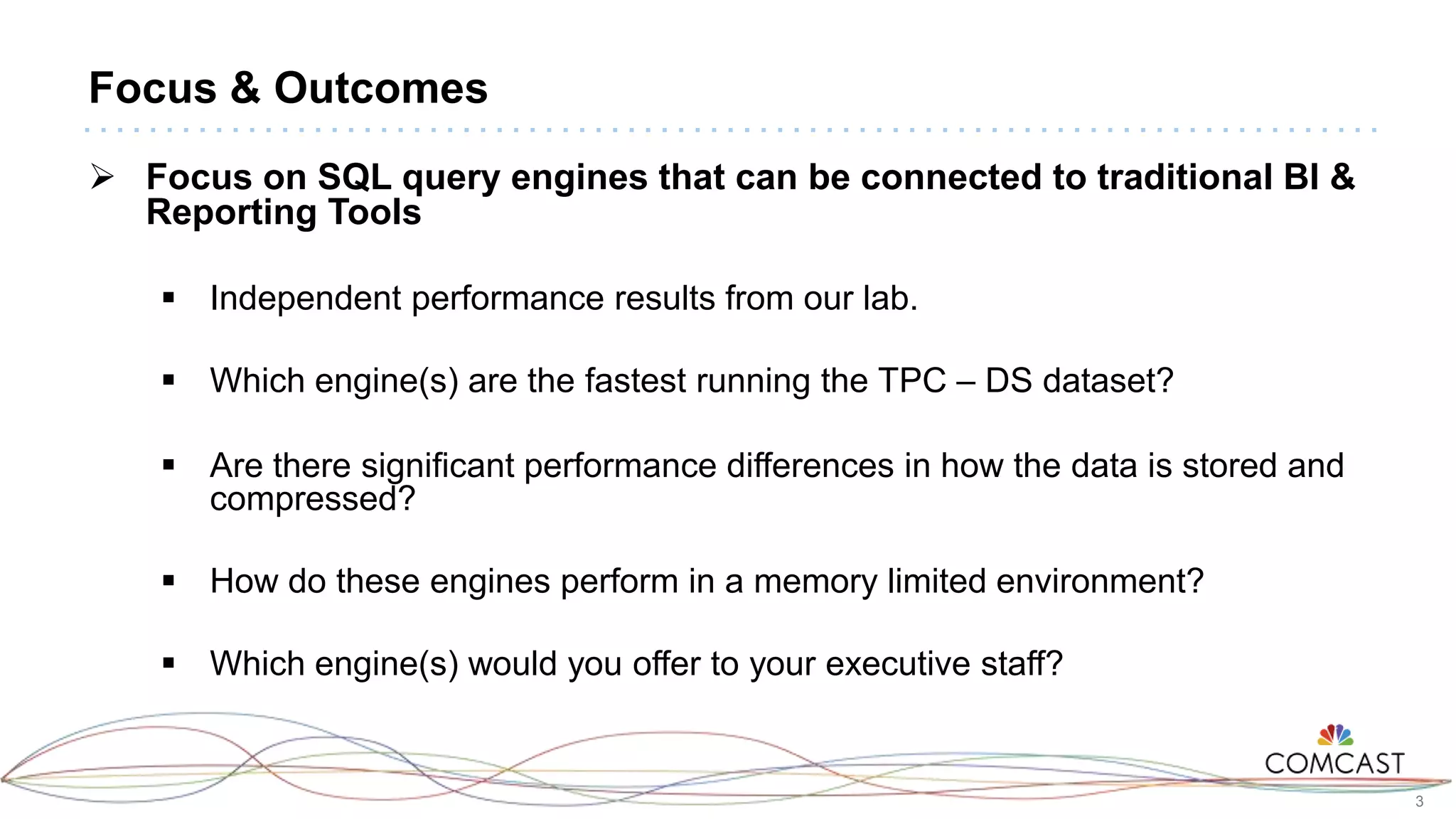 3
Focus & Outcomes
 Focus on SQL query engines that can be connected to traditional BI &
Reporting Tools
 Independent performance results from our lab.
 Which engine(s) are the fastest running the TPC – DS dataset?
 Are there significant performance differences in how the data is stored and
compressed?
 How do these engines perform in a memory limited environment?
 Which engine(s) would you offer to your executive staff?
 