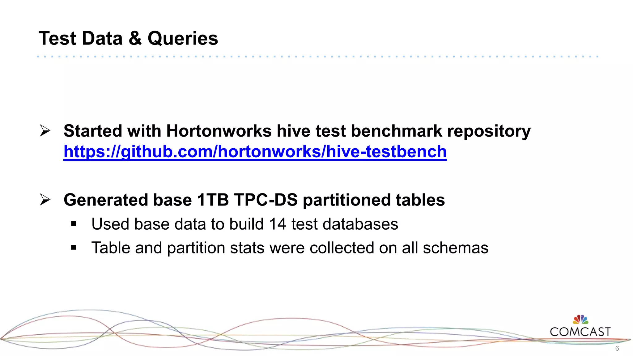 6
Test Data & Queries
 Started with Hortonworks hive test benchmark repository
https://github.com/hortonworks/hive-testbench
 Generated base 1TB TPC-DS partitioned tables
 Used base data to build 14 test databases
 Table and partition stats were collected on all schemas
 