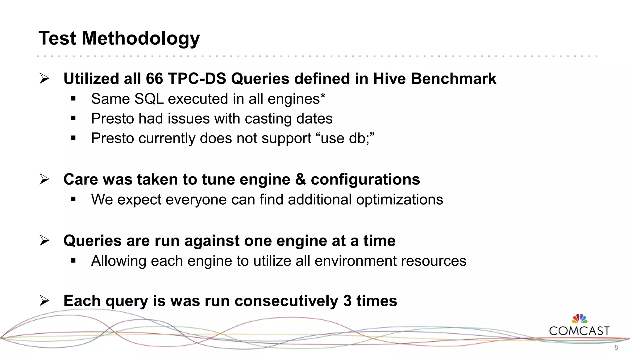 8
Test Methodology
 Utilized all 66 TPC-DS Queries defined in Hive Benchmark
 Same SQL executed in all engines*
 Presto had issues with casting dates
 Presto currently does not support “use db;”
 Care was taken to tune engine & configurations
 We expect everyone can find additional optimizations
 Queries are run against one engine at a time
 Allowing each engine to utilize all environment resources
 Each query is was run consecutively 3 times
 